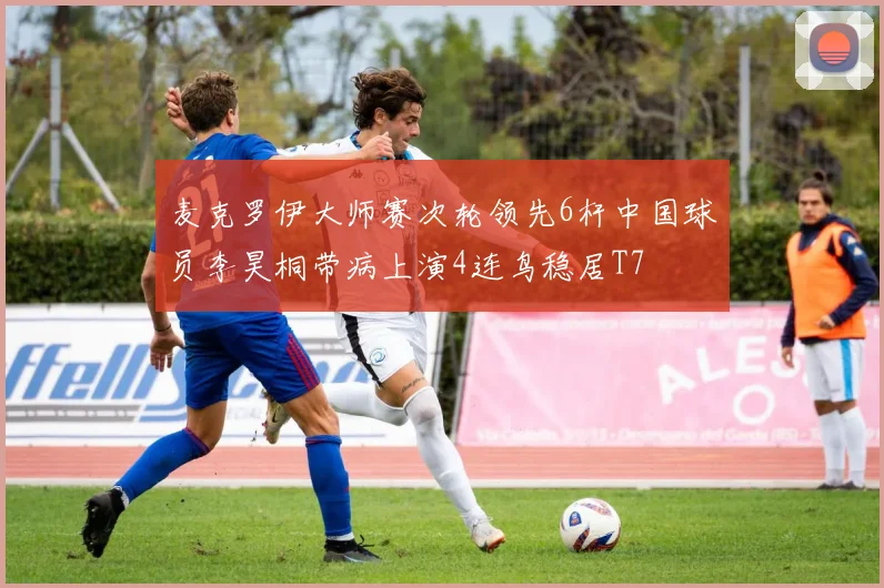 麦克罗伊大师赛次轮领先6杆中国球员李昊桐带病上演4连鸟稳居T7